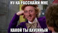 НУ КА РАССКАЖИ МНЕ КАКОЙ ТЫ АХУЕННЫЙ
