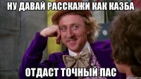 Ну давай расскажи как казба Отдаст точный пас