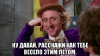  Ну давай, расскажи как тебе весело этим летом.