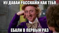 ну давай расскажи как тебя ебали в первый раз