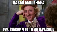 давай Машенька расскажи что то интересное