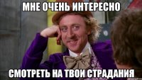 мне очень интересно смотреть на твои страдания