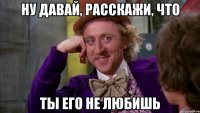 Ну давай, расскажи, что Ты его не любишь