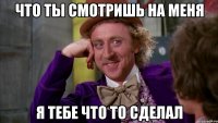 что ты смотришь на меня я тебе что то сделал