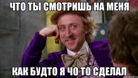 что ты смотришь на меня как будто я чо то сделал