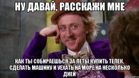 Ну давай, расскажи мне как ты собираешься за леты купить телек, сделать машину и уехать на море на несколько дней