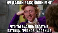Ну давай расскажи мне что ты будешь делать в пятницу, грязное чудовище