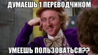 ДУМАЕШЬ 1 ПЕРЕВОДЧИКОМ УМЕЕШЬ ПОЛЬЗОВАТЬСЯ??