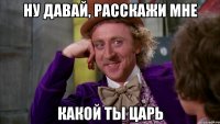 Ну давай, расскажи мне Какой ты царь