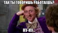 Так ты говоришь работаешь? ну-ну...