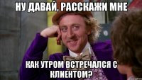 ну давай, расскажи мне как утром встречался с клиентом?