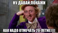ну давай,покажи как надо отмечать 20-летие))))