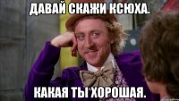 Давай скажи Ксюха. Какая ты хорошая.