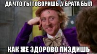 да что ты говоришь ,у брата был . Как же здорово пиздишь