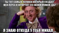 Ты тот самый человек который создаёт жен.перса и флиртует со своим мужем, да? Я знаю откуда у тебя микал....