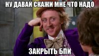 ну давай скажи мне что надо Закрыть БПИ