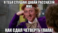 я тебя слушаю давай рассказуй мне как сдал четверть (папа)