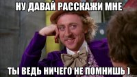 Ну давай расскажи мне Ты ведь ничего не помнишь )