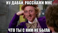 Ну давай, расскажи мне что ты с ним не была