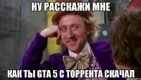 ну расскажи мне как ты GTA 5 с торрента скачал
