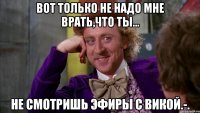 Вот только не надо мне врать,что ты... Не смотришь эфиры с Викой.-.