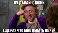 Ну давай, скажи Еще раз что мне делать не хуй