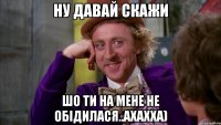 ну давай скажи шо ти на мене не обідилася..ахахха)