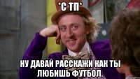 *с тп* ну давай расскажи как ты любишь футбол.