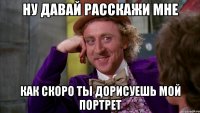 Ну давай расскажи мне как скоро ты дорисуешь мой портрет