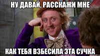 Ну давай, расскажи мне как тебя взбесила эта сучка