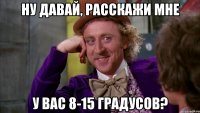 Ну давай, расскажи мне У вас 8-15 градусов?