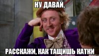 Ну давай, Расскажи, как тащишь катки
