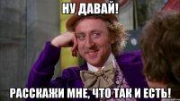 ну давай! расскажи мне, что так и есть!