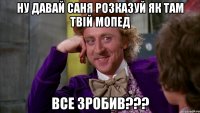 ну давай Саня розказуй як там твій мопед все зробив???