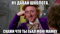 Ну давай школота, скажи что ты ебал мою мамку