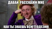 Давай, расскажи мне как ты знаешь всю геодезию