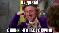 ну давай скажи, что тебе скучно