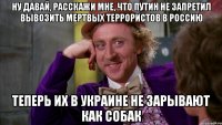 НУ ДАВАЙ, РАССКАЖИ МНЕ, ЧТО ПУТИН НЕ ЗАПРЕТИЛ ВЫВОЗИТЬ МЕРТВЫХ ТЕРРОРИСТОВ В РОССИЮ ТЕПЕРЬ ИХ В УКРАИНЕ НЕ ЗАРЫВАЮТ КАК СОБАК