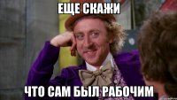 Еще скажи Что сам был рабочим
