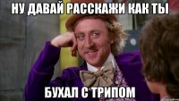 Ну давай расскажи как ты бухал с трипом