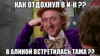 как отдохнул в И-К ?? в алиной встретилась тама ??