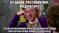 Ну давай, расскажи мне, модератору, что несогласованная и неподходящая по стилю твоя версия лучше впишется в перевод.