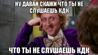 Ну давай скажи что ты не слушаешь кдк что ты не слушаешь кдк