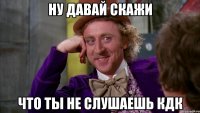 Ну давай скажи что ты не слушаешь кдк