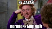 ну давай поговори мне ещё)