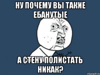 ну почему вы такие ебанутые а стену полистать никак?