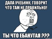 Дала учебник, говорит что там не правильно! Ты что ЕБАНУТАЯ ???