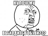 НУ ПОЧЕМУ ВЫ ХОДИТЕ В ОБУВИ???