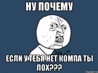 НУ ПОЧЕМУ ЕСЛИ У ТЕБЯ НЕТ КОМПА ТЫ ЛОХ???