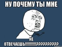 ну почему ты мне НЕ ОТВЕЧАЕШЬ!!!!!!!!!??????????